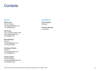 Contacts
©2015 Deloitte Touche Tohmatsu India Private Limited. Member of Deloitte Touche Tohmatsu Limited 28
Authors:
Neeraj Jain
Senior Director
neerajjain@deloitte.com
+91 9560224446
Ajit Kumar
Lead, Deloitte Digital India
ajkumar@deloitte.com
+91 9008377110
Rohit Bhatiani
Director
rbhatiani@deloitte.com
+91 9818079653
Chaitanya Prabhu
Director
cprabhu@deloitte.com
+91 9820630771
Gunjan Gupta
Senior Manager
gunjangupta@deloitte.com
+91 9920031190
Contributors:
Pooja Vijayan
Manager
Paritosh Sharma
Consultant
 