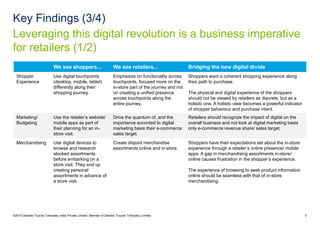 Leveraging this digital revolution is a business imperative
for retailers (1/2)
Key Findings (3/4)
©2015 Deloitte Touche Tohmatsu India Private Limited. Member of Deloitte Touche Tohmatsu Limited 6
We see shoppers... We see retailers... Bridging the new digital divide
Shopper
Experience
Use digital touchpoints
(desktop, mobile, tablet)
differently along their
shopping journey.
Emphasize on functionality across
touchpoints, focused more on the
in-store part of the journey and not
on creating a unified presence
across touchpoints along the
entire journey.
Shoppers want a coherent shopping experience along
their path to purchase.
The physical and digital experience of the shoppers
should not be viewed by retailers as discrete, but as a
holistic one. A holistic view becomes a powerful indicator
of shopper behaviour and purchase intent.
Marketing/
Budgeting
Use the retailer’s website/
mobile apps as part of
their planning for an in-
store visit.
Drive the quantum of, and the
importance accorded to digital
marketing basis their e-commerce
sales target.
Retailers should recognize the impact of digital on the
overall business and not look at digital marketing basis
only e-commerce revenue share/ sales target.
Merchandising Use digital devices to
browse and research
stocked assortments
before embarking on a
store visit. They end up
creating personal
assortments in advance of
a store visit.
Create disjoint merchandise
assortments online and in-store.
Shoppers have their expectations set about the in-store
experience through a retailer’s online presence/ mobile
apps. A gap in merchandising assortments in-store/
online causes frustration in the shopper’s experience.
The experience of browsing to seek product information
online should be seamless with that of in-store
merchandising.
 