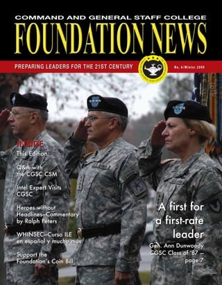 INSIDE
This Edition:
Q&A with
the CGSC CSM
Intel Expert Visits
CGSC
Heroes without
Headlines—Commentary
by Ralph Peters
WHINSEC—Curso ILE
en español y mucho más
Support the
Foundation’s Coin Bill
INSIDE
This Edition:
Q&A with
the CGSC CSM
Intel Expert Visits
CGSC
Heroes without
Headlines—Commentary
by Ralph Peters
WHINSEC—Curso ILE
en español y mucho más
Support the
Foundation’s Coin Bill
A first for
a first-rate
leader
Gen. Ann Dunwoody
CGSC Class of '87 —
page 7
A first for
a first-rate
leader
Gen. Ann Dunwoody
CGSC Class of '87 —
page 7
 