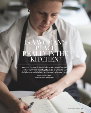 ENTERTAINING
HOME DINING NIGHT: FEMALE CHEFS
59ISSUE EIGHT
ISAWOMAN’S
PLACE
REALLY INTHE
KITCHEN?
We march towards International Women’s Day and
Mother’s Day this month, yet just 10 of Britain’s 167
Michelin-starred kitchens are headed by female chefs.
Written by Thomas Hobbs
Images courtesy of Thomas Hobbs
 