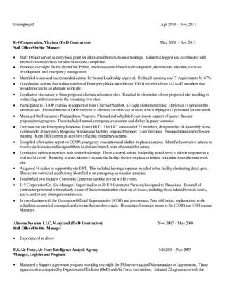 Unemployed Apr 2013 – Nov 2013
E-9 Corporation, Virginia (DoD Contractor) May 2008 – Apr 2013
Staff Officer/On-Site Manager
 Staff Officerserved as entry/focalpoint for allexternalbranch/division taskings. Validated,logged and coordinated with
internal/externalofficesfor allactions up to completion.
 Provided oversight for the client COOP Plan,mission essentialfunction development,alternate site selection,exercise
development,and emergency management.
 Identified issues and recommended actions forSenior Leadership approval. Reduced manning and IT requirements by 67%
 Coordinated actions thatreduce number of Emergency Relocation Group (ERG) membersfrom 142 to 47 membersthat
would relocate to an alternate work site.
 Conducted site survey at three proposed alternate relocation sites. Resulted in elimination of one proposed site,resulting in
redirecting unit resourcesto the remaining two sites.
 Participated in COOP exercise in support of Joint Chiefsof Staff (JCS)Eagle Horizon exercise. Deployed 14 personnelto
alternate site. Planned internalCOOP exercise to alternate location,out of state, which deployed 12 personnelfor one week.
 Managed the Emergency PreparednessProgram. Planned and scheduled exercises in support of agency disaster
preparedness program. These included annualemergency evacuation and shelter-in-place scenarios.
 Oversaw the site Emergency Response Team (ERT). The ERT consisted of 25 members,designated to fillAssembly Area
Commander, Emergency Response Warden and Mobility Impaired Support Team functions. Provided initialand refresher
training. Kept ERTcurrent on activities effecting emergency actions.
 Compiled after action reporton COOP, emergency evacuation and shelter-in-place exercises. Identified corrective actions to
resolve deficienciesand assigned them to division/branch point of contactfor action.
 Conducted tabletop exercises with senior leadership. These covered actions leadership would need to take in response to a
realworld event. Resulting in a decision to evacuate the facility,shelter-in-place or initiate relocation to an alternate work
site.
 Acquired 16 radios to support the site ERT. This included having a repeater installed in the facility eliminating dead spots.
This action corrected a deficiency identified in an emergency evacuation exercise.
 Established two Incident Command Centersto respond to realworld events.
 E-9 Corporation On-Site Manager. Supervised over 20 E-9 ContractorPersonnelassigned to 3 locations. Ensured all
contractorpersonnelwhere clearly aware of the communication chain on allissues,including those related to work hours,
leave,and/or any other personnelissues.
 In coordination with the ContractorOfficialRepresentative (COR) and government Point of Contact implemented work
schedules,counseled,managed,and provided generaloversight. Broughtperformance issuesto the (COR)and E-9 Program
Manager.
Abeona Systems LLC,Maryland (DoD Contractor) Nov 2007 - May 2008
Staff Officer/On-Site Manager
 Experienced as above
U.S.Air Force,Air Force Intelligence Analysis Agency Feb 2001 - Nov 2007
Manager,Logisticsand Programs
 Managed a SupportAgreement program providing oversight for 33 Interservice and Memorandum of Agreements. These
agreementsare required by Department of Defense (DoD) and Air Force instructions. Initiated 22 agreements with Air
 