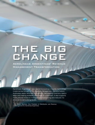 THE BIG CHANGE 
Aerolíneas Argentinas’ Revenue 
Management Transformation 
Aerolíneas Argentinas’ new real-time revenue integrity technology, 
implemented as part of its revenue management transformation, 
duplicates seats returned to inventory, decreasing inventory specu-lation 
and making available more seats to customers. It also supports 
more precise revenue management forecasting and reduces no-show 
and overbooking levels. 
By Rafael Martinez, Vice President of Distribution and Revenue 
Management for Aerolíneas Argentinas 
 