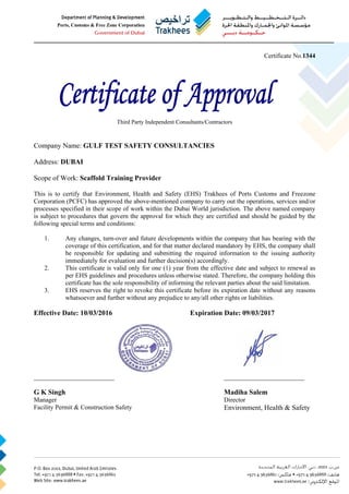 Certificate No.1344
Third Party Independent Consultants/Contractors
Company Name: GULF TEST SAFETY CONSULTANCIES
Address: DUBAI
Scope of Work: Scaffold Training Provider
This is to certify that Environment, Health and Safety (EHS) Trakhees of Ports Customs and Freezone
Corporation (PCFC) has approved the above-mentioned company to carry out the operations, services and/or
processes specified in their scope of work within the Dubai World jurisdiction. The above named company
is subject to procedures that govern the approval for which they are certified and should be guided by the
following special terms and conditions:
1. Any changes, turn-over and future developments within the company that has bearing with the
coverage of this certification, and for that matter declared mandatory by EHS, the company shall
be responsible for updating and submitting the required information to the issuing authority
immediately for evaluation and further decision(s) accordingly.
2. This certificate is valid only for one (1) year from the effective date and subject to renewal as
per EHS guidelines and procedures unless otherwise stated. Therefore, the company holding this
certificate has the sole responsibility of informing the relevant parties about the said limitation.
3. EHS reserves the right to revoke this certificate before its expiration date without any reasons
whatsoever and further without any prejudice to any/all other rights or liabilities.
Effective Date: 10/03/2016 Expiration Date: 09/03/2017
_________________________ _________________________
G K Singh Madiha Salem
Manager Director
Facility Permit & Construction Safety Environment, Health & Safety
 