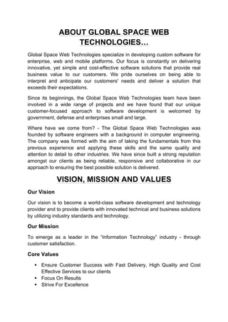 ABOUT GLOBAL SPACE WEB
TECHNOLOGIES…
Global Space Web Technologies specialize in developing custom software for
enterprise, web and mobile platforms. Our focus is constantly on delivering
innovative, yet simple and cost-effective software solutions that provide real
business value to our customers. We pride ourselves on being able to
interpret and anticipate our customers' needs and deliver a solution that
exceeds their expectations.
Since its beginnings, the Global Space Web Technologies team have been
involved in a wide range of projects and we have found that our unique
customer-focused approach to software development is welcomed by
government, defense and enterprises small and large.
Where have we come from? - The Global Space Web Technologies was
founded by software engineers with a background in computer engineering.
The company was formed with the aim of taking the fundamentals from this
previous experience and applying these skills and the same quality and
attention to detail to other industries. We have since built a strong reputation
amongst our clients as being reliable, responsive and collaborative in our
approach to ensuring the best possible solution is delivered.
VISION, MISSION AND VALUES
Our Vision
Our vision is to become a world-class software development and technology
provider and to provide clients with innovated technical and business solutions
by utilizing industry standards and technology.
Our Mission
To emerge as a leader in the “Information Technology” industry - through
customer satisfaction.
Core Values
§ Ensure Customer Success with Fast Delivery, High Quality and Cost
Effective Services to our clients
§ Focus On Results
§ Strive For Excellence
 
