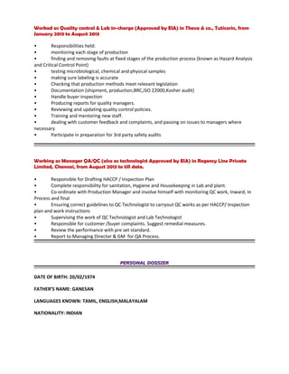 Worked as Quality control & Lab in-charge (Approved by EIA) in Theva & co., Tuticorin, from
January 2013 to August 2013
• Responsibilities held:
• monitoring each stage of production
• finding and removing faults at fixed stages of the production process (known as Hazard Analysis
and Critical Control Point)
• testing microbiological, chemical and physical samples
• making sure labeling is accurate
• Checking that production methods meet relevant legislation
• Documentation (shipment, production,BRC,ISO 22000,Kosher audit)
• Handle buyer inspection
• Producing reports for quality managers.
• Reviewing and updating quality control policies.
• Training and mentoring new staff.
• dealing with customer feedback and complaints, and passing on issues to managers where
necessary
• Participate in preparation for 3rd party safety audits
Working as Manager QA/QC (also as technologist Approved by EIA) in Regency Linx Private
Limited, Chennai, from August 2013 to till date.
• Responsible for Drafting HACCP / Inspection Plan
• Complete responsibility for sanitation, Hygiene and Housekeeping in Lab and plant.
• Co-ordinate with Production Manager and involve himself with monitoring QC work, Inward, In
Process and final
• Ensuring correct guidelines to QC Technologist to carryout QC works as per HACCP/ Inspection
plan and work instructions
• Supervising the work of QC Technologist and Lab Technologist
• Responsible for customer /buyer complaints. Suggest remedial measures.
• Review the performance with pre set standard.
• Report to Managing Director & GM for QA Process.
PERSONAL DOSSIERPERSONAL DOSSIER
DATE OF BIRTH: 20/02/1974
FATHER’S NAME: GANESAN
LANGUAGES KNOWN: TAMIL, ENGLISH,MALAYALAM
NATIONALITY: INDIAN
 