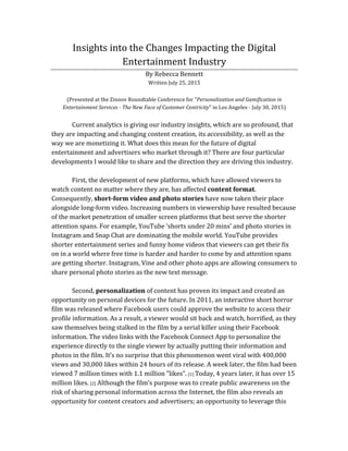 Insights	
  into	
  the	
  Changes	
  Impacting	
  the	
  Digital	
  
Entertainment	
  Industry	
  
By	
  Rebecca	
  Bennett	
  
Written	
  July	
  25,	
  2015	
  
	
  
(Presented	
  at	
  the	
  Zinnov	
  Roundtable	
  Conference	
  for	
  "Personalization	
  and	
  Gamification	
  in	
  
Entertainment	
  Services	
  -­‐	
  The	
  New	
  Face	
  of	
  Customer	
  Centricity"	
  in	
  Los	
  Angeles	
  -­‐	
  July	
  30,	
  2015)	
  
	
  
Current	
  analytics	
  is	
  giving	
  our	
  industry	
  insights,	
  which	
  are	
  so	
  profound,	
  that	
  
they	
  are	
  impacting	
  and	
  changing	
  content	
  creation,	
  its	
  accessibility,	
  as	
  well	
  as	
  the	
  
way	
  we	
  are	
  monetizing	
  it.	
  What	
  does	
  this	
  mean	
  for	
  the	
  future	
  of	
  digital	
  
entertainment	
  and	
  advertisers	
  who	
  market	
  through	
  it?	
  There	
  are	
  four	
  particular	
  
developments	
  I	
  would	
  like	
  to	
  share	
  and	
  the	
  direction	
  they	
  are	
  driving	
  this	
  industry.	
  
	
  
First,	
  the	
  development	
  of	
  new	
  platforms,	
  which	
  have	
  allowed	
  viewers	
  to	
  
watch	
  content	
  no	
  matter	
  where	
  they	
  are,	
  has	
  affected	
  content	
  format.	
  
Consequently,	
  short-­‐form	
  video	
  and	
  photo	
  stories	
  have	
  now	
  taken	
  their	
  place	
  
alongside	
  long-­‐form	
  video.	
  Increasing	
  numbers	
  in	
  viewership	
  have	
  resulted	
  because	
  
of	
  the	
  market	
  penetration	
  of	
  smaller	
  screen	
  platforms	
  that	
  best	
  serve	
  the	
  shorter	
  
attention	
  spans.	
  For	
  example,	
  YouTube	
  ‘shorts	
  under	
  20	
  mins’	
  and	
  photo	
  stories	
  in	
  
Instagram	
  and	
  Snap	
  Chat	
  are	
  dominating	
  the	
  mobile	
  world.	
  YouTube	
  provides	
  
shorter	
  entertainment	
  series	
  and	
  funny	
  home	
  videos	
  that	
  viewers	
  can	
  get	
  their	
  fix	
  
on	
  in	
  a	
  world	
  where	
  free	
  time	
  is	
  harder	
  and	
  harder	
  to	
  come	
  by	
  and	
  attention	
  spans	
  
are	
  getting	
  shorter.	
  Instagram,	
  Vine	
  and	
  other	
  photo	
  apps	
  are	
  allowing	
  consumers	
  to	
  
share	
  personal	
  photo	
  stories	
  as	
  the	
  new	
  text	
  message.	
  
	
  
Second,	
  personalization	
  of	
  content	
  has	
  proven	
  its	
  impact	
  and	
  created	
  an	
  
opportunity	
  on	
  personal	
  devices	
  for	
  the	
  future.	
  In	
  2011,	
  an	
  interactive	
  short	
  horror	
  
film	
  was	
  released	
  where	
  Facebook	
  users	
  could	
  approve	
  the	
  website	
  to	
  access	
  their	
  
profile	
  information.	
  As	
  a	
  result,	
  a	
  viewer	
  would	
  sit	
  back	
  and	
  watch,	
  horrified,	
  as	
  they	
  
saw	
  themselves	
  being	
  stalked	
  in	
  the	
  film	
  by	
  a	
  serial	
  killer	
  using	
  their	
  Facebook	
  
information.	
  The	
  video	
  links	
  with	
  the	
  Facebook	
  Connect	
  App	
  to	
  personalize	
  the	
  
experience	
  directly	
  to	
  the	
  single	
  viewer	
  by	
  actually	
  putting	
  their	
  information	
  and	
  
photos	
  in	
  the	
  film.	
  It’s	
  no	
  surprise	
  that	
  this	
  phenomenon	
  went	
  viral	
  with	
  400,000	
  
views	
  and	
  30,000	
  likes	
  within	
  24	
  hours	
  of	
  its	
  release.	
  A	
  week	
  later,	
  the	
  film	
  had	
  been	
  
viewed	
  7	
  million	
  times	
  with	
  1.1	
  million	
  "likes".	
  [1]	
  Today,	
  4	
  years	
  later,	
  it	
  has	
  over	
  15	
  
million	
  likes.	
  [2]	
  Although	
  the	
  film’s	
  purpose	
  was	
  to	
  create	
  public	
  awareness	
  on	
  the	
  
risk	
  of	
  sharing	
  personal	
  information	
  across	
  the	
  Internet,	
  the	
  film	
  also	
  reveals	
  an	
  
opportunity	
  for	
  content	
  creators	
  and	
  advertisers;	
  an	
  opportunity	
  to	
  leverage	
  this	
  
 