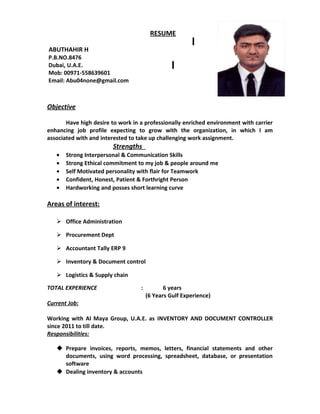 RESUME
ABUTHAHIR H
P.B.NO.8476
Dubai, U.A.E.
Mob: 00971-558639601
Email: Abu04none@gmail.com
Objective
Have high desire to work in a professionally enriched environment with carrier
enhancing job profile expecting to grow with the organization, in which I am
associated with and interested to take up challenging work assignment.
Strengths
• Strong Interpersonal & Communication Skills
• Strong Ethical commitment to my job & people around me
• Self Motivated personality with flair for Teamwork
• Confident, Honest, Patient & Forthright Person
• Hardworking and posses short learning curve
Areas of interest:
 Office Administration
 Procurement Dept
 Accountant Tally ERP 9
 Inventory & Document control
 Logistics & Supply chain
TOTAL EXPERIENCE : 6 years
(6 Years Gulf Experience)
Current Job:
Working with Al Maya Group, U.A.E. as INVENTORY AND DOCUMENT CONTROLLER
since 2011 to till date.
Responsibilities:
 Prepare invoices, reports, memos, letters, financial statements and other
documents, using word processing, spreadsheet, database, or presentation
software
 Dealing inventory & accounts
 