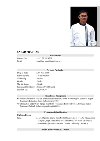 SARAD PRADHAN
Contact Info
Contact No. : +971 52 552 4230
Email : pradhan_sarad@yahoo.co.in
Personal Particulars
Date of Birth : 30th
Nov 1983
Father’s Name : Tilak Pradhan
Nationality : Indian
Gender : Male
Marital Status : Single
Permanent Residence : Indian (West Bengal)
Passport No. : L2015930
Educational Background
• Scottish Universities Mission Institution (Humanities) under West Bengal Council of Higher
Secondary Education from, Kalimpong in 2004
• Matriculation under West Bengal Board of Secondary Education from St. Georges Higher
Secondary School, Kalimpong (pedong) in 2001.
Professional Qualification
Diploma/Degree
Field : 3 yrs. Diploma course from North Bengal School of Hotel Management
(Siliguri), regd. under State and Central Govt. of India, affiliated to
Allahabad Agricultural Institute Deemed University (AAIDU).
Work Achievements & Awards
 