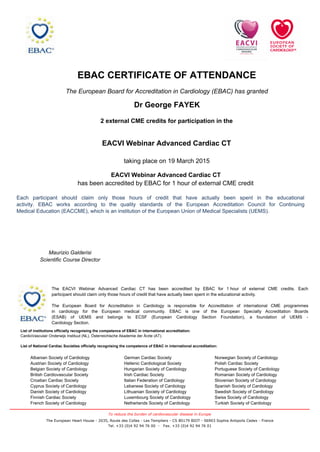 EBAC CERTIFICATE OF ATTENDANCE
The European Board for Accreditation in Cardiology (EBAC) has granted
Dr George FAYEK
2 external CME credits for participation in the
Norwegian Society of Cardiology
Polish Cardiac Society
Portuguese Society of Cardiology
Romanian Society of Cardiology
Slovenian Society of Cardiology
Spanish Society of Cardiology
Swedish Society of Cardiology
Swiss Society of Cardiology
Turkish Society of Cardiology
German Cardiac Society
Hellenic Cardiological Society
Hungarian Society of Cardiology
Irish Cardiac Society
Italian Federation of Cardiology
Lebanese Society of Cardiology
Lithuanian Society of Cardiology
Luxembourg Society of Cardiology
Netherlands Society of Cardiology
Albanian Society of Cardiology
Austrian Society of Cardiology
Belgian Society of Cardiology
British Cardiovascular Society
Croatian Cardiac Society
Cyprus Society of Cardiology
Danish Society of Cardiology
Finnish Cardiac Society
French Society of Cardiology
List of institutions officially recognising the competence of EBAC in international accreditation:
CardioVasculair Onderwijs Instituut (NL), Österreichische Akademie der Ärzte (AT).
List of National Cardiac Societies officially recognising the competence of EBAC in international accreditation:
The EACVI Webinar Advanced Cardiac CT has been accredited by EBAC for 1 hour of external CME credits. Each
participant should claim only those hours of credit that have actually been spent in the educational activity.
The European Board for Accreditation in Cardiology is responsible for Accreditation of international CME programmes
in cardiology for the European medical community. EBAC is one of the European Specialty Accreditation Boards
(ESAB) of UEMS and belongs to ECSF (European Cardiology Section Foundation), a foundation of UEMS -
Cardiology Section.
EACVI Webinar Advanced Cardiac CT
Maurizio Galderisi
Scientific Course Director
taking place on 19 March 2015
Each participant should claim only those hours of credit that have actually been spent in the educational
activity. EBAC works according to the quality standards of the European Accreditation Council for Continuing
Medical Education (EACCME), which is an institution of the European Union of Medical Specialists (UEMS).
EACVI Webinar Advanced Cardiac CT
has been accredited by EBAC for 1 hour of external CME credit
To reduce the burden of cardiovascular disease in Europe
The European Heart House - 2035, Route des Colles - Les Templiers - CS 80179 BIOT - 06903 Sophia Antipolis Cedex - France
Tel. +33 (0)4 92 94 76 00 - Fax. +33 (0)4 92 94 76 01
 
