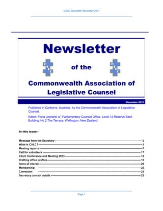 CALC Newsletter November 2011
____________________________________________________________________________
____________________________________________________________________________
Page 1
Newsletter
of the
Commonwealth Association of
Legislative Counsel
November 2011
Published in Canberra, Australia, by the Commonwealth Association of Legislative
Counsel.
Editor: Fiona Leonard, c/- Parliamentary Counsel Office, Level 12 Reserve Bank
Building, No 2 The Terrace, Wellington, New Zealand.
In this issue―
Message from the Secretary--------------------------------------------------------------------------------------------------2
What is CALC? --------------------------------------------------------------------------------------------------------------------3
Meeting reports -------------------------------------------------------------------------------------------------------------------7
Call for volunteers ------------------------------------------------------------------------------------------------------------- 17
CALC Conference and Meeting 2013 ------------------------------------------------------------------------------------ 18
Drafting office profiles-------------------------------------------------------------------------------------------------------- 18
Items of interest ---------------------------------------------------------------------------------------------------------------- 20
Membership ------------------------------------------------------------------------------------------------------------------- 22
Correction ------------------------------------------------------------------------------------------------------------------- 25
Secretary contact details ---------------------------------------------------------------------------------------------------- 25
 