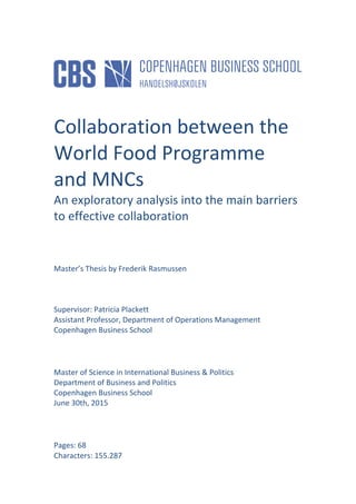  
	
  
	
  
	
  
	
  
	
  
	
  
Collaboration	
  between	
  the	
  
World	
  Food	
  Programme	
  
and	
  MNCs	
  
An	
  exploratory	
  analysis	
  into	
  the	
  main	
  barriers	
  
to	
  effective	
  collaboration	
  
	
  
	
  
	
  
Master’s	
  Thesis	
  by	
  Frederik	
  Rasmussen	
  
	
  
	
  
	
  
Supervisor:	
  Patricia	
  Plackett	
  
Assistant	
  Professor,	
  Department	
  of	
  Operations	
  Management	
  
Copenhagen	
  Business	
  School	
  
	
  
	
  
Master	
  of	
  Science	
  in	
  International	
  Business	
  &	
  Politics	
  
Department	
  of	
  Business	
  and	
  Politics	
  
Copenhagen	
  Business	
  School	
  
June	
  30th,	
  2015	
  
	
  
	
  
Pages:	
  68	
  
Characters:	
  155.287	
  
 