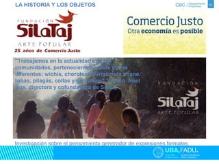 10 
LA HISTORIA Y LOS OBJETOS 
"Trabajamos en la actualidad con 28 
comunidades, pertenecientes a siete etnias 
diferentes: wichís, chorotes, chiriguanos chané, 
tobas, pilagás, collas y guaraníes", señaló Noel 
Ros, directora y cofundadora de Silataj 
Investigación sobre el pensamiento generador de expresiones formales. 
 