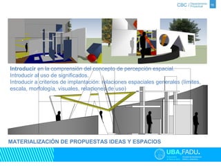 16 
Introducir en la comprensión del concepto de percepción espacial. 
Introducir al uso de significados. 
Introducir a criterios de implantación: relaciones espaciales generales (límites, 
escala, morfología, visuales, relaciones de uso) 
MATERIALIZACIÓN DE PROPUESTAS IDEAS Y ESPACIOS 
 
