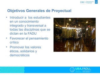 • Introducir a los estudiantes 
en un conocimiento 
integrado y transversal a 
todas las disciplinas que se 
dictan en la FADU 
• Favorecer el pensamiento 
crítico 
• Promover los valores 
éticos, solidarios y 
democráticos 
4 
Objetivos Generales de Proyectual 
 