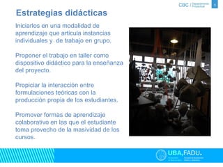 5 
Estrategias didácticas 
Iniciarlos en una modalidad de 
aprendizaje que articula instancias 
individuales y de trabajo en grupo. 
Proponer el trabajo en taller como 
dispositivo didáctico para la enseñanza 
del proyecto. 
Propiciar la interacción entre 
formulaciones teóricas con la 
producción propia de los estudiantes. 
Promover formas de aprendizaje 
colaborativo en las que el estudiante 
toma provecho de la masividad de los 
cursos. 
 