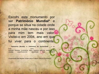 Escolhi este monumento por
ser Património Mundial* e
porque se situa na cidade onde
a minha mãe nasceu e por isso
para mim tem mais valor.
Visitei-o em 2004, ano em que
fui viver para o continente.
 * Património Mundial ou Património da Humanidade , é um
local,                              como,                              por
exemplo, florestas, cordilheiras, lagos, desertos, edifícios, complexos ou
cidades,      especificamente         classificado      pela     UNESCO



(Organização das Nações Unidas para a Cultura, Ciência e Educação).
 