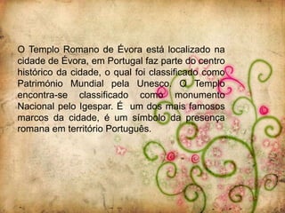 O Templo Romano de Évora está localizado na
cidade de Évora, em Portugal faz parte do centro
histórico da cidade, o qual foi classificado como
Património Mundial pela Unesco. O Templo
encontra-se classificado como monumento
Nacional pelo Igespar. É um dos mais famosos
marcos da cidade, é um símbolo da presença
romana em território Português.
 