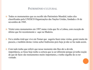 PATRIMÓNIO CULTURAL

   Todos os monumentos que eu escolhi são Património Mundial, todos eles
    classificados pela UNESCO Organizações das Nações Unidas, fundada a 16 de
    novembro de 1945.


   Visitei estes monumentos em 1997 numa visita que fiz a Lisboa, com exceção do
    último que foi recentemente e aqui na Madeira.


   Foi a minha irmã que vive em Tomar que sugeriu fazer estas visitas, gostei muito do
    passeio, e também destas visitas achei lindíssimo pois hoje já não se faz nada assim.


   Com tudo tenho que referir que nesse momento não lhes dei a devida
    importância, se fosse hoje tenho a certeza que ia ser diferente porque já tenho noção
    de que de facto são monumentos muito importantes, e tenho orgulho de os ter
    visitado.
 