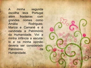 A     minha      segunda
escolha leva Portugal
além    fronteiras   com
grandes nomes como
Amália         Rodrigues;
Mariza e Camané e é
candidata a Património
da Humanidade. Vivi a
minha infância a escuta-
lo e na minha opinião
deveria ser considerado
Património            da
Humanidade.
 