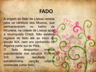 FADO
A origem do fado de Lisboa remete
para os cânticos dos Mouros, que
permaneceram no bairro da
Mouraria, na cidade de Lisboa após
a reconquista Cristã. Não existem
registos do fado até ao inicio do
século XIX, nem era conhecido no
Algarve parte sul do País.
O     fado     despontou    imensa
popularidade nos séculos XVIII e
XIX      tendo      resultado     a
extraordinária    canção     urbana
conhecida como fado.
 
