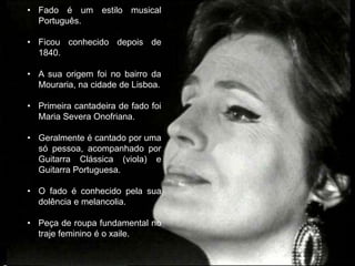 • Fado é um estilo musical
  Português.

• Ficou conhecido depois de
  1840.

• A sua origem foi no bairro da
  Mouraria, na cidade de Lisboa.

• Primeira cantadeira de fado foi
  Maria Severa Onofriana.

• Geralmente é cantado por uma
  só pessoa, acompanhado por
  Guitarra Clássica (viola) e
  Guitarra Portuguesa.

• O fado é conhecido pela sua
  dolência e melancolia.

• Peça de roupa fundamental no
  traje feminino é o xaile.
 