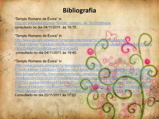 Bibliografia
“Templo Romano de Évora” in
http://pt.wikipedia.org/wiki/Templo_romano_de_%C3%89vora
consultado no dia 04/11/2011 ás 19:15.

“Templo Romano de Évora” in
http://www.google.pt/search?q=templo+de+diana+%C3%A9vora&hl=pt-
PT&sa=X&biw=1024&bih=600&prmd=imvns&tbm=isch&tbo=u&source=univ&ei=3Tu0To
HIGcOH8gPH3ciHBQ&ved=0CEAQsAQ
 consultado no dia 04/11/2011 ás 19:40.

“Templo Romano de Évora” in
 http://www.google.pt/imgres?q=templo+de+diana&hl=pt-
PT&sa=X&biw=1280&bih=705&tbs=isz:m&tbm=isch&prmd=imvns&tbnid=6XHXjnEfd48
5bM:&imgrefurl=http://monumentosmundo.canalblog.com/archives/2008/04/18/8861421
.html&docid=OyoCGO0hSYmcmM&imgurl=http://storage.canalblog.com/14/99/402726/2
4537621.jpg&w=600&h=431&ei=tjnJTvy7JYOA8wOl08mLAQ&zoom=1&iact=hc&vpx=9
72&vpy=415&dur=1562&hovh=190&hovw=265&tx=182&ty=162&sig=103386425564881
956221&page=2&tbnh=137&tbnw=194&start=18&ndsp=15&ved=1t:429,r:4,s:18
Consultado no dia 20/11/2011 ás 17:20.
 