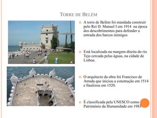 TORRE DE BELÉM
          A torre de Belém foi mandada construir
           pelo Rei D. Manuel I em 1914 na época
           dos descobrimentos para defender a
           entrada dos barcos inimigos



          Está localizada na margem direita do rio
           Tejo cercada pelas águas, na cidade de
           Lisboa.



          O arquitecto da obra foi Francisco de
           Arruda que iniciou a construção em 1514
           e finalizou em 1520.



          É classificada pela UNESCO como
           Património da Humanidade em 1983.
 