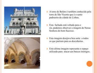    A torre de Belém é também conhecida pela
    torre de São Vicente que é o santo
    padroeiro da cidade de Lisboa.


   Esta fachada está voltada para o
    rio, podemos observar a imagem de Nossa
    Senhora do bom Sucesso.


   Esta imagem desejava boa sorte a todos
    os que partiam para as descobertas.


   Esta ultima imagem representa o espaço
    utilizado para atacar aos barcos inimigos.
 