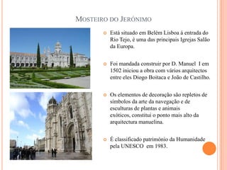 MOSTEIRO DO JERÓNIMO
          Está situado em Belém Lisboa á entrada do
           Rio Tejo, é uma das principais Igrejas Salão
           da Europa.


          Foi mandada construir por D. Manuel I em
           1502 iniciou a obra com vários arquitectos
           entre eles Diogo Boitaca e João de Castilho.


          Os elementos de decoração são repletos de
           símbolos da arte da navegação e de
           esculturas de plantas e animais
           exóticos, constitui o ponto mais alto da
           arquitectura manuelina.


          É classificado património da Humanidade
           pela UNESCO em 1983.
 