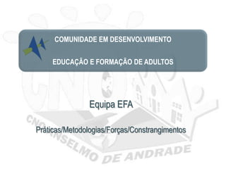 COMUNIDADE EM DESENVOLVIMENTO

     EDUCAÇÃO E FORMAÇÃO DE ADULTOS




                Equipa EFA

Práticas/Metodologias/Forças/Constrangimentos
 