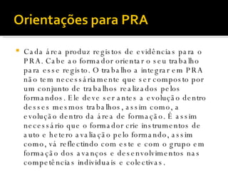 Cada área produz registos de evidências para o PRA. Cabe ao formador orientar o seu trabalho para esse registo. O trabalho a integrar em PRA não tem necessáriamente que ser composto por um conjunto de trabalhos realizados pelos formandos. Ele deve ser antes a evolução dentro desses mesmos trabalhos, assim como, a evolução dentro da área de formação. É assim necessário que o formador crie instrumentos de auto e hetero avaliação pelo formando, assim como, vá reflectindo com este e com o grupo em formação dos avanços e desenvolvimentos nas competências individuais e colectivas. 