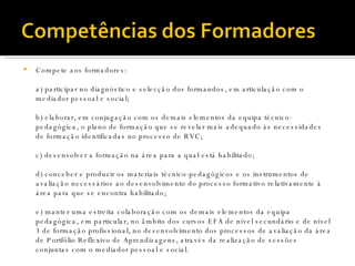 Compete aos formadores: a) participar no diagnóstico e selecção dos formandos, em articulação com o mediador pessoal e social; b) elaborar, em conjugação com os demais elementos da equipa técnico-pedagógica, o plano de formação que se revelar mais adequado às necessidades de formação identificadas no processo de RVC; c) desenvolver a formação na área para a qual está habilitado;  d) conceber e produzir os materiais técnico-pedagógicos e os instrumentos de avaliação necessários ao desenvolvimento do processo formativo relativamente à área para que se encontra habilitado; e) manter uma estreita colaboração com os demais elementos da equipa pedagógica, em particular, no âmbito dos cursos EFA de nível secundário e de nível 3 de formação profissional, no desenvolvimento dos processos de avaliação da área de Portfólio Reflexivo de Aprendizagens, através da realização de sessões conjuntas com o mediador pessoal e social.  