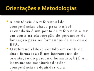 A existência do referencial de competências chave para o nível secundário é um ponto de referencia a ter em conta na elaboração de percursos de formação para os formandos de um curso EFA.  O referencial deve ser tido em conta de duas formas: a) É um instrumento de orientação do percurso formativo; b) É um instrumento monitorizador das competências adquiridas ou a desenvolver. 