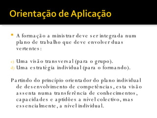 A formação a ministrar deve ser integrada num plano de trabalho que deve envolver duas vertentes: Uma visão transversal (para o grupo). Uma estratégia individual (para o formando). Partindo do princípio orientador do plano individual de desenvolvimento de competências, esta visão assenta numa transferência de conhecimentos, capacidades e aptidões a nível colectivo, mas essencialmente, a nível individual.  