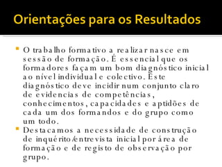 O trabalho formativo a realizar nasce em sessão de formação. É essencial que os formadores façam um bom diagnóstico inicial ao nível individual e colectivo. Este diagnóstico deve incidir num conjunto claro de evidencias de competências, conhecimentos, capacidades e aptidões de cada um dos formandos e do grupo como um todo.  Destacamos a necessidade de construção de inquérito/entrevista inicial por área de formação e de registo de observação por grupo. 