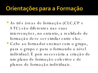 As três áreas de formação (CLC,CP e STC) são diferentes nas suas intervenções, no entanto, a realidade de formação deve ser similar entre elas.  Cabe ao formador ensinar com o grupo, para o grupo e para o formando a nível individual. É pois necessária a criação de um plano de formação colectivo e de planos de formação individuais. 