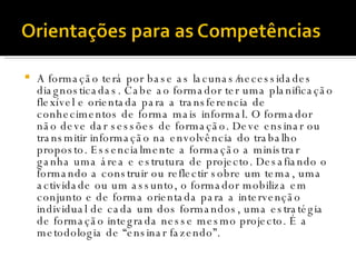 A formação terá por base as lacunas/necessidades diagnosticadas. Cabe ao formador ter uma planificação flexível e orientada para a transferencia de conhecimentos de forma mais informal. O formador não deve dar sessões de formação. Deve ensinar ou transmitir informação na envolvência do trabalho proposto. Essencialmente a formação a ministrar ganha uma área e estrutura de projecto. Desafiando o formando a construir ou reflectir sobre um tema, uma actividade ou um assunto, o formador mobiliza em conjunto e de forma orientada para a intervenção individual de cada um dos formandos, uma estratégia de formação integrada nesse mesmo projecto. É a metodologia de “ensinar fazendo”. 