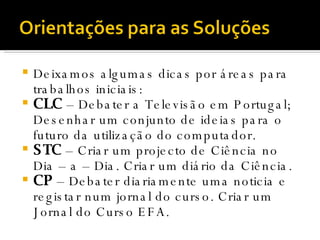 Deixamos algumas dicas por áreas para trabalhos iniciais: CLC  – Debater a Televisão em Portugal; Desenhar um conjunto de ideias para o futuro da utilização do computador. STC  – Criar um projecto de Ciência no Dia – a – Dia. Criar um diário da Ciência. CP  – Debater diariamente uma noticia e registar num jornal do curso. Criar um Jornal do Curso EFA. 