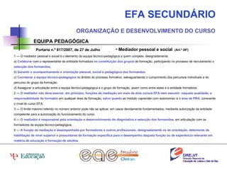 EFA SECUNDÁRIO ORGANIZAÇÃO E DESENVOLVIMENTO DO CURSO EQUIPA PEDAGÓGICA Mediador pessoal e social  (Art.º 26º) 1 — O mediador pessoal e social é o elemento da equipa técnico-pedagógica a quem compete, designadamente a )  Colaborar  com o representante da entidade formadora  na constituição dos grupos  de formação, participando no processo de recrutamento  e selecção dos formandos ; b )  Garantir o acompanhamento e orientação pessoal, social e pedagógica dos formandos ;  c )  Coordenar a equipa técnico-pedagógica  no âmbito do processo formativo, salvaguardando o cumprimento dos percursos individuais e do percurso do grupo de formação; d ) Assegurar a articulação entre a equipa técnico-pedagógica e o grupo de formação, assim como entre estes e a entidade formadora. 2 —  O mediador não deve exercer, em princípio, funções de mediação em mais de dois cursos EFA nem assumir, naquela qualidade, a responsabilidade de formador   em qualquer área de formação,  salvo quanto  ao módulo «aprender com autonomia» e  à área de PRA , consoante o nível do curso EFA. 3 — O limite máximo referido no número anterior pode não se aplicar, em casos devidamente fundamentados, mediante autorização da entidade competente para a autorização do funcionamento do curso. 4 —  O mediador é responsável pela orientação e desenvolvimento do diagnóstico e selecção dos formandos , em articulação com os formadores da equipa técnico-pedagógica; 5 —  A função de mediação é desempenhada por formadores e outros profissionais, designadamente os de orientação, detentores de habilitação de nível superior e possuidores de formação específica para o desempenho daquela função ou de experiência relevante em matéria de educação e formação de adultos . Portaria n.º 817/2007, de 27 de Julho 