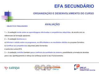 EFA SECUNDÁRIO ORGANIZAÇÃO E DESENVOLVIMENTO DO CURSO AVALIAÇÃO 1 — A avaliação  incide sobre as aprendizagens efectuadas e competências adquiridas , de acordo com os referenciais de formação aplicáveis. 2 — A avaliação  destina-se a : a )  Informar o adulto sobre os progressos, as dificuldades e os resultados obtidos  no processo formativo; b )  Certificar as competências  adquiridas pelos formandos à saída dos cursos EFA. 3 — A avaliação  contribui  também  para a melhoria da qualidade do sistema , possibilitando a tomada de decisões para o seu aperfeiçoamento e reforço da confiança social no seu Funcionamento. OBJECTO E FINALIDADES 