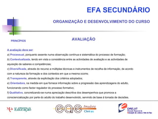 EFA SECUNDÁRIO ORGANIZAÇÃO E DESENVOLVIMENTO DO CURSO AVALIAÇÃO A avaliação deve ser : a )  Processual , porquanto assente numa observação contínua e sistemática do processo de formação; b )  Contextualizada , tendo em vista a consistência entre as actividades de avaliação e as actividades de aquisição de saberes e competências; c )  Diversificada , através do recurso a múltiplas técnicas e instrumentos de recolha de informação, de acordo com a natureza da formação e dos contextos em que a mesma ocorre; d )  Transparente , através da explicitação dos critérios adoptados; e )  Orientadora , na medida em que fornece informação sobre a progressão das aprendizagens do adulto, funcionando como factor regulador do processo formativo; f )  Qualitativa , concretizando-se numa apreciação descritiva dos desempenhos que promova a consciencialização por parte do adulto do trabalho desenvolvido, servindo de base à tomada de decisões. PRINCÍPIOS 