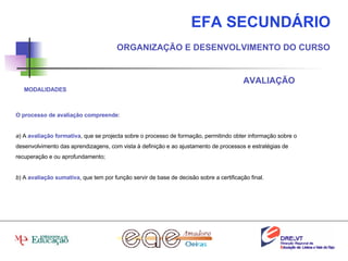 EFA SECUNDÁRIO ORGANIZAÇÃO E DESENVOLVIMENTO DO CURSO AVALIAÇÃO O processo de avaliação compreende : a ) A  avaliação formativa , que se projecta sobre o processo de formação, permitindo obter informação sobre o desenvolvimento das aprendizagens, com vista à definição e ao ajustamento de processos e estratégias de recuperação e ou aprofundamento; b ) A  avaliação sumativa , que tem por função servir de base de decisão sobre a certificação final. MODALIDADES 
