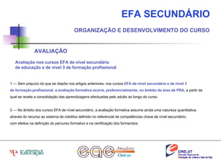 EFA SECUNDÁRIO ORGANIZAÇÃO E DESENVOLVIMENTO DO CURSO AVALIAÇÃO 1 — Sem prejuízo do que se dispõe nos artigos anteriores, nos cursos  EFA de nível secundário e de nível 3 de formação profissional, a avaliação formativa ocorre, preferencialmente, no âmbito da área de PRA , a partir da qual se revela a consolidação das aprendizagens efectuadas pelo adulto ao longo do curso. 2 — No âmbito dos cursos EFA de nível secundário, a avaliação formativa assume ainda uma natureza quantitativa, através do recurso ao sistema de créditos definido no referencial de competências chave de nível secundário, com efeitos na definição do percurso formativo e na certificação dos formandos. Avaliação nos cursos EFA de nível secundário de educação e de nível 3 de formação profissional 