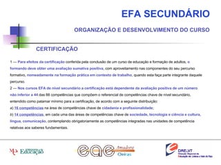 EFA SECUNDÁRIO ORGANIZAÇÃO E DESENVOLVIMENTO DO CURSO CERTIFICAÇÃO 1 —  Para efeitos da certificação  conferida pela conclusão de um curso de educação e formação de adultos,  o formando deve obter uma avaliação sumativa positiva , com aproveitamento nas componentes do seu percurso formativo,  nomeadamente na formação prática em contexto de trabalho , quando esta faça parte integrante daquele percurso. 2 —  Nos cursos EFA de nível secundário a certificação está dependente da avaliação positiva de um número não inferior a 44  das 88 competências que compõem o referencial de competências chave de nível secundário, entendido como patamar mínimo para a certificação, de acordo com a seguinte distribuição: a )  16 competências  na área de competências chave de  cidadania e profissionalidade ; b )  14 competências , em cada uma das áreas de competências chave de  sociedade, tecnologia e ciência e cultura, língua, comunicação , contemplando obrigatoriamente as competências integradas nas unidades de competência relativas aos saberes fundamentais. 