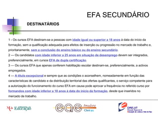 EFA SECUNDÁRIO DESTINATÁRIOS 1 - Os cursos EFA destinam-se a pessoas com  idade igual ou superior a 18 anos  à data do início da formação, sem a qualificação adequada para efeitos de inserção ou progressão no mercado de trabalho e, prioritariamente,  sem a conclusão do ensino básico ou do ensino secundário . 2 — Os candidatos  com idade inferior a 25 anos em situação de desemprego  devem ser integrados, preferencialmente, em cursos  EFA de dupla certificação . 3 — Os cursos EFA que apenas conferem habilitação escolar destinam-se, preferencialmente, a activos empregados. 4 —  A título excepcional  e sempre que as condições o aconselhem, nomeadamente em função das características do candidato e da distribuição territorial das ofertas qualificantes, o serviço competente para a autorização do funcionamento do curso EFA em causa pode aprovar a frequência no referido curso por  formandos com idade inferior a 18 anos à data do início da formação , desde que inseridos no mercado de trabalho. 