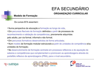EFA SECUNDÁRIO ORGANIZAÇÃO CURRICULAR Modelo de Formação Os cursos EFA assentam: Numa perspectiva de educação e  formação ao longo da vida ,  Em  percursos flexíveis de formação  definidos  a partir  de processos de reconhecimento e validação de competências , previamente adquiridas pelo adulto, por via formal, informal e não formal; Em  percursos formativos desenvolvidos de forma articulada ; Num  modelo  de formação modular estruturado a  partir de unidades de competência  e/ou unidades de formação; No  desenvolvimento de formação centrada em processos reflexivos e de aquisição de saberes e competências que complementem e promovam as aprendizagens através do portafólio reflexivo de aprendizagens (PRA), para o nível secundário . 