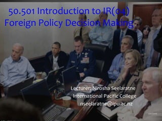 50.501 Introduction to IR(04)
Foreign Policy Decision Making
Lecturer: Nirosha Seelaratne
International Pacific College
nseelaratne@ipu.ac.nz
2/07/2016
 