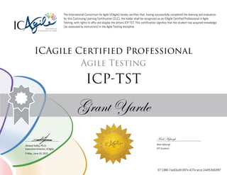 Ahmed Sidky, Ph.D.
Executive Director, ICAgile
The International Consortium for Agile (ICAgile) hereby certifies that, having successfully completed the learning and evaluation
for this Continuing Learning Certification (CLC), the holder shall be recognized as an ICAgile Certified Professional in Agile
Testing, with rights to affix and display the letters ICP-TST. This certification signifies that the student has acquired knowledge
(as assessed by instructors) in the Agile Testing discipline.
ICAgile Certified Professional
Agile Testing
ICP-TST
Grant Yarde
Mark Myburgh
Mark Myburgh
DVT Academy
Friday, June 19, 2015
57-1986-7aa93ad9-097e-437e-acce-244f53b82f87
 