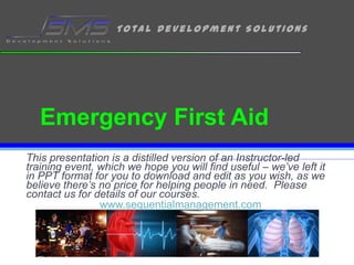 Emergency First Aid This presentation is a distilled version of an Instructor-led training event, which we hope you will find useful – we’ve left it in PPT format for you to download and edit as you wish, as we believe there’s no price for helping people in need.  Please contact us for details of our courses. www.sequentialmanagement.com 