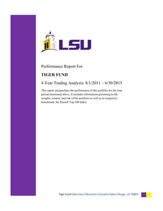 Tiger Fund |Business Education Complex Baton Rouge, LA 70803
Performance Report For
TIGER FUND
4 Year Trading Analysis: 8/1/2011 – 6/30/2015
This report encapsulates the performance of the portfolio for the time
period mentioned above. It includes information pertaining to the
weights, returns, and risk of the portfolio as well as its respective
benchmark, the Russell Top 200 Index.
 